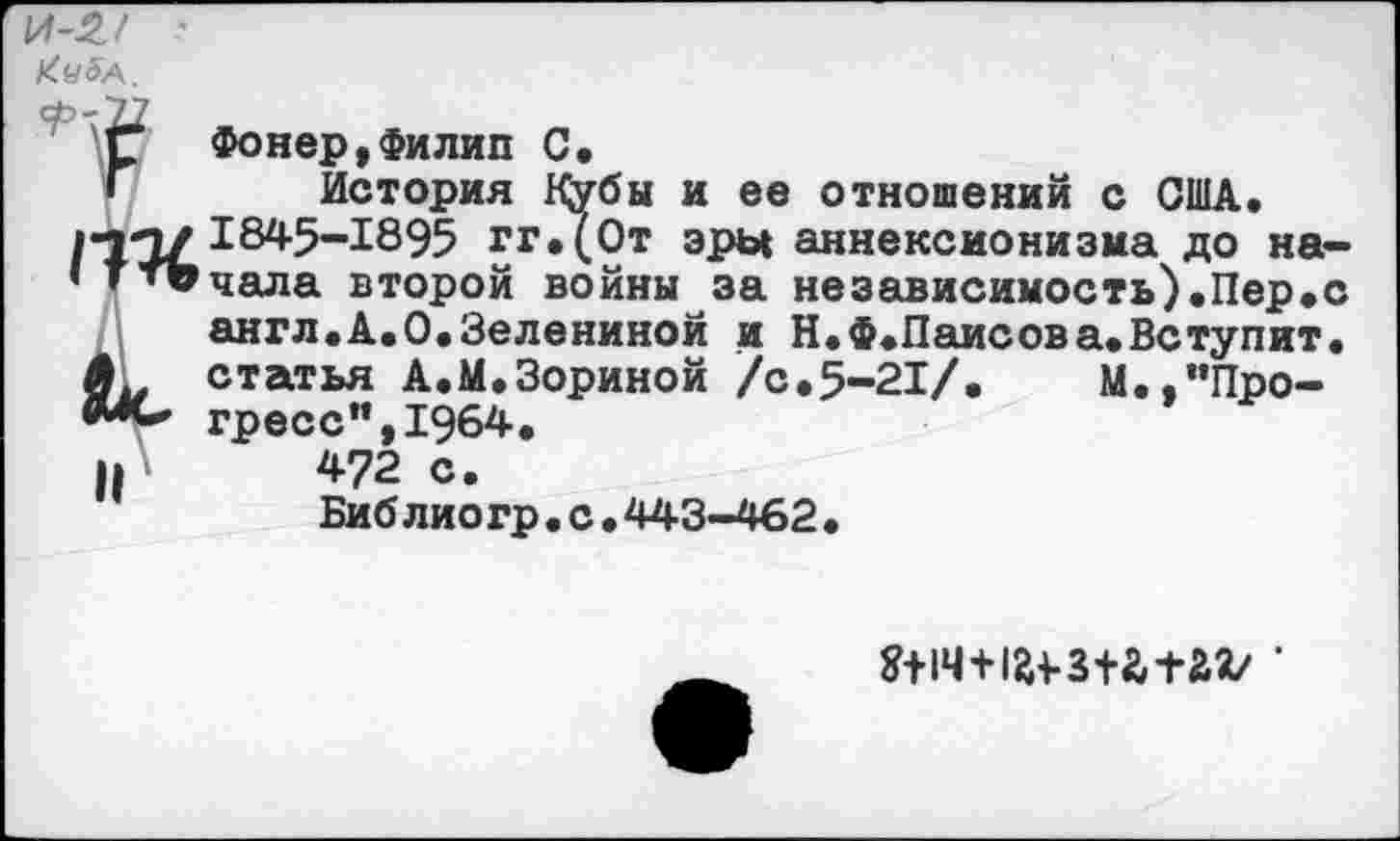 ﻿\A-2J ‘
Ку 5а.
Г Фонер, Филип С.
Г История К^убы и ее отношений с США.
/•тп/1845-1895 гг.(От эры аннексионизма до на-• * ‘ПРчала второй войны за независимость).Пер.с англ.А.О.Зелениной и Н.Ф.Паисов а. Вступит. счгпъя А.М.Зориной /с.5-21/. М.,”Про-гресс", 1§64.
и 472 с.
Биб лиогр.с•443-462•
?+1Ч+1^з+а+аг' •